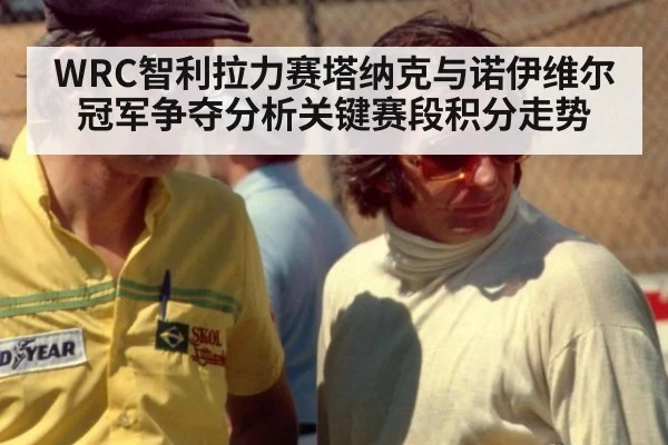 WRC智利拉力赛塔纳克与诺伊维尔冠军争夺分析关键赛段积分走势